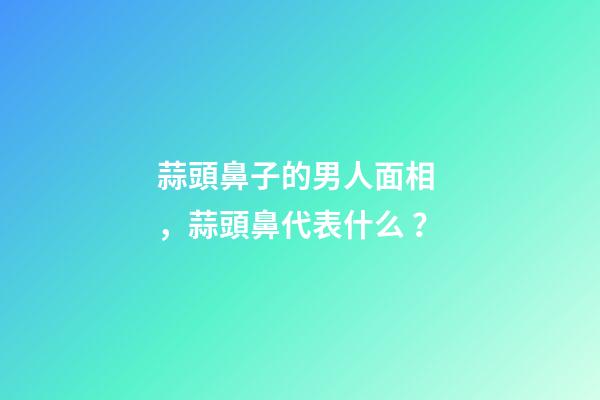 蒜頭鼻子的男人面相，蒜頭鼻代表什么？